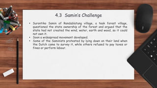 4.3 Samin’s Challenge
• Surontiko Samin of Randublatung village, a teak forest village,
questioned the state ownership of the forest and argued that the
state had not created the wind, water, earth and wood, so it could
not own it.
• Soon a widespread movement developed.
• Some of the Saminists protested by lying down on their land when
the Dutch came to survey it, while others refused to pay taxes or
fines or perform labour.
 