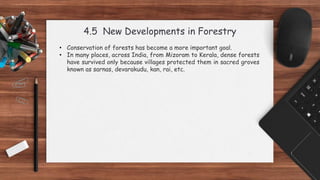 4.5 New Developments in Forestry
• Conservation of forests has become a more important goal.
• In many places, across India, from Mizoram to Kerala, dense forests
have survived only because villages protected them in sacred groves
known as sarnas, devarakudu, kan, rai, etc.
 