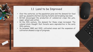 1.1 Land to be Improved
• Over the centuries, as the population grew and the demand for food
went up, peasants started clearing forests and breaking new land.
• British encouraged the production of commercial crops like jute,
sugar, wheat and cotton.
• In the 19th century, the demand for these crops increased. The
colonial state thought that forests were unproductive in the early
19th century.
• So between 1880 and 1920, cultivated areas and the expansion of
cultivation showed a sign of progress.
 