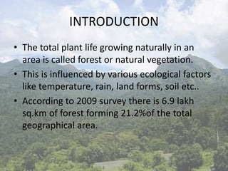 INTRODUCTION
• The total plant life growing naturally in an
area is called forest or natural vegetation.
• This is influenced by various ecological factors
like temperature, rain, land forms, soil etc..
• According to 2009 survey there is 6.9 lakh
sq.km of forest forming 21.2%of the total
geographical area.
 