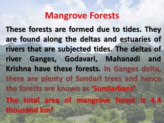 Mangrove Forests
These forests are formed due to tides. They
are found along the deltas and estuaries of
rivers that are subjected tides. The deltas of
river Ganges, Godavari, Mahanadi and
Krishna have these forests. In Ganges delta,
there are plenty of Sundari trees and hence
the forests are known as ‘Sundarbans’
The total area of mangrove forest is 4.4
thousand km2
 