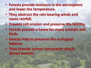 • Forests provide moisture in the atmosphere
and lower the temperature.
• They obstruct the rain-bearing winds and
cause rainfall.
• Prevent soil erosion and preserve the fertility.
• Forests provide a home for many animals and
birds.
• Forests help to preserve the ecological
balance.
• They provide animal sanctuaries which
attract tourists.
 