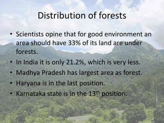 Distribution of forests
• Scientists opine that for good environment an
area should have 33% of its land are under
forests.
• In India it is only 21.2%, which is very less.
• Madhya Pradesh has largest area as forest.
• Haryana is in the last position.
• Karnataka state is in the 13th position.
 