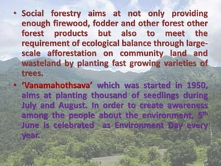 • Social forestry aims at not only providing
enough firewood, fodder and other forest other
forest products but also to meet the
requirement of ecological balance through large-
scale afforestation on community land and
wasteland by planting fast growing varieties of
trees.
• ‘Vanamahothsava’ which was started in 1950,
aims at planting thousand of seedlings during
July and August. In order to create awareness
among the people about the environment, 5th
June is celebrated as Environment Day every
year.
 