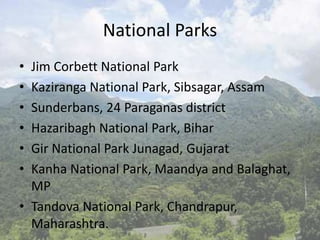 National Parks
• Jim Corbett National Park
• Kaziranga National Park, Sibsagar, Assam
• Sunderbans, 24 Paraganas district
• Hazaribagh National Park, Bihar
• Gir National Park Junagad, Gujarat
• Kanha National Park, Maandya and Balaghat,
MP
• Tandova National Park, Chandrapur,
Maharashtra.
 