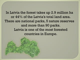 In Latvia the forest takes up 2.9 million ha
or 44% of the Latvia’s total land area.
There are national parks, 5 nature reserves
and more than 90 parks.
Latvia is one of the most forested
countries in Europe.
 