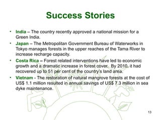 13
Success Stories
• India – The country recently approved a national mission for a
Green India.
• Japan – The Metropolitan Government Bureau of Waterworks in
Tokyo manages forests in the upper reaches of the Tama River to
increase recharge capacity.
• Costa Rica – Forest related interventions have led to economic
growth and a dramatic increase in forest cover. By 2010, it had
recovered up to 51 per cent of the country’s land area.
• Vietnam - The restoration of natural mangrove forests at the cost of
US$ 1.1 million resulted in annual savings of US$ 7.3 million in sea
dyke maintenance.
 