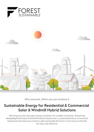 Why consume...When you can produce it
Sustainable Energy for Residential & Commercial
Solar & Windmill Hybrid Solutions
the leading Forest Solar & Windmill Hybrid solutions for a sustainable future of mankind.
We bring you the new age energy revolution for a better tomorrow. Presenting
Experience the best way to lead a self-sustainable life which is not only eco-friendly
but also cost effective.
 