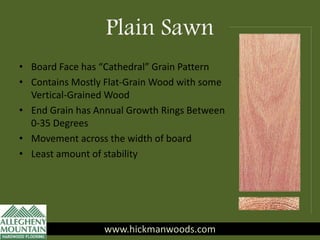 Plain Sawn
www.hickmanwoods.com
• Board Face has “Cathedral” Grain Pattern
• Contains Mostly Flat-Grain Wood with some
Vertical-Grained Wood
• End Grain has Annual Growth Rings Between
0-35 Degrees
• Movement across the width of board
• Least amount of stability
www.hickmanwoods.com
 