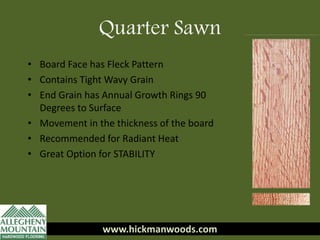 www.hickmanwoods.com
• Board Face has Fleck Pattern
• Contains Tight Wavy Grain
• End Grain has Annual Growth Rings 90
Degrees to Surface
• Movement in the thickness of the board
• Recommended for Radiant Heat
• Great Option for STABILITY
www.hickmanwoods.com
Quarter Sawn
 