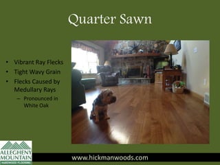 www.hickmanwoods.com
• Vibrant Ray Flecks
• Tight Wavy Grain
• Flecks Caused by
Medullary Rays
– Pronounced in
White Oak
www.hickmanwoods.com
Quarter Sawn
 