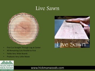 Live Sawn
www.hickmanwoods.com
• First Cut Straight Through Log at Center
• All Remaining Cuts Parallel to First
• Yields Very Wide Boards
• Produces Very Little Waste
www.hickmanwoods.com
 