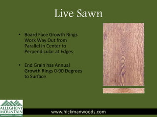 Live Sawn
www.hickmanwoods.com
• Board Face Growth Rings
Work Way Out from
Parallel in Center to
Perpendicular at Edges
• End Grain has Annual
Growth Rings 0-90 Degrees
to Surface
www.hickmanwoods.com
 