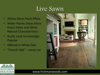 Live Sawn
• Allows More Fleck Effect
• Wider Planks Show More
Knots Holes and Other
Natural Characteristics
• Rustic Look Increasingly
Popular
• Offered in White Oak
• “French Oak” – same cut
www.hickmanwoods.com
 