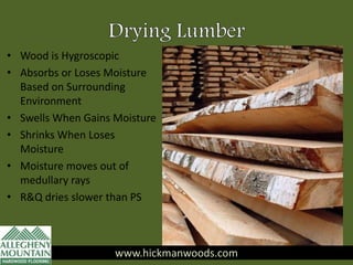 • Wood is Hygroscopic
• Absorbs or Loses Moisture
Based on Surrounding
Environment
• Swells When Gains Moisture
• Shrinks When Loses
Moisture
• Moisture moves out of
medullary rays
• R&Q dries slower than PS
www.hickmanwoods.com
 
