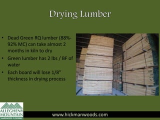 • Dead Green RQ lumber (88%-
92% MC) can take almost 2
months in kiln to dry
• Green lumber has 2 lbs / BF of
water
• Each board will lose 1/8”
thickness in drying process
www.hickmanwoods.com
 
