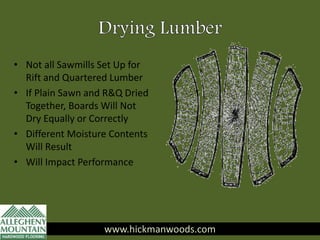 • Not all Sawmills Set Up for
Rift and Quartered Lumber
• If Plain Sawn and R&Q Dried
Together, Boards Will Not
Dry Equally or Correctly
• Different Moisture Contents
Will Result
• Will Impact Performance
www.hickmanwoods.com
 