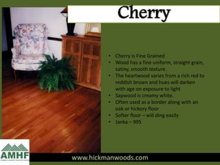 www.hickmanwoods.com
Cherry
• Cherry is Fine Grained
• Wood has a fine uniform, straight grain,
satiny, smooth texture.
• The heartwood varies from a rich red to
reddish brown and hues will darken
with age on exposure to light
• Sapwood is creamy white.
• Often used as a border along with an
oak or hickory floor
• Softer floor – will ding easily
• Janka – 995
 