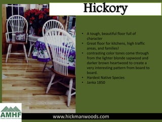 www.hickmanwoods.com
Hickory
• A tough, beautiful floor full of
character
• Great floor for kitchens, high traffic
areas, and families!
• contrasting color tones come through
from the lighter blonde sapwood and
darker brown heartwood to create a
very interesting pattern from board to
board.
• Hardest Native Species
• Janka 1850
 