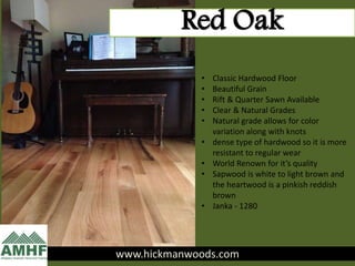www.hickmanwoods.com
Red Oak
• Classic Hardwood Floor
• Beautiful Grain
• Rift & Quarter Sawn Available
• Clear & Natural Grades
• Natural grade allows for color
variation along with knots
• dense type of hardwood so it is more
resistant to regular wear
• World Renown for it’s quality
• Sapwood is white to light brown and
the heartwood is a pinkish reddish
brown
• Janka - 1280
 