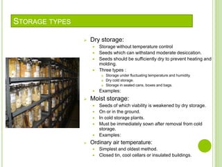 STORAGE TYPES
 Dry storage:
 Storage without temperature control
 Seeds which can withstand moderate desiccation.
 Seeds should be sufficiently dry to prevent heating and
molding.
 Three types :
 Storage under fluctuating temperature and humidity.
 Dry cold storage.
 Storage in sealed cans, boxes and bags.
 Examples:
 Moist storage:
 Seeds of which viability is weakened by dry storage.
 On or in the ground.
 In cold storage plants.
 Must be immediately sown after removal from cold
storage.
 Examples:
 Ordinary air temperature:
 Simplest and oldest method.
 Closed tin, cool cellars or insulated buildings.
 