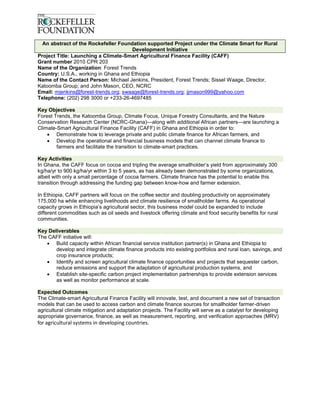 An abstract of the Rockefeller Foundation supported Project under the Climate Smart for Rural
                                      Development Initiative
Project Title: Launching a Climate-Smart Agricultural Finance Facility (CAFF)
Grant number 2010 CPR 203
Name of the Organization: Forest Trends
Country: U.S.A., working in Ghana and Ethiopia
Name of the Contact Person: Michael Jenkins, President, Forest Trends; Sissel Waage, Director,
Katoomba Group; and John Mason, CEO, NCRC
Email: mjenkins@forest-trends.org; swaage@forest-trends.org; jjmason999@yahoo.com
Telephone: (202) 298 3000 or +233-26-4697485

Key Objectives
Forest Trends, the Katoomba Group, Climate Focus, Unique Forestry Consultants, and the Nature
Conservation Research Center (NCRC-Ghana)—along with additional African partners—are launching a
Climate-Smart Agricultural Finance Facility (CAFF) in Ghana and Ethiopia in order to:
     Demonstrate how to leverage private and public climate finance for African farmers, and
     Develop the operational and financial business models that can channel climate finance to
        farmers and facilitate the transition to climate-smart practices.

Key Activities
In Ghana, the CAFF focus on cocoa and tripling the average smallholder’s yield from approximately 300
kg/ha/yr to 900 kg/ha/yr within 3 to 5 years, as has already been demonstrated by some organizations,
albeit with only a small percentage of cocoa farmers. Climate finance has the potential to enable this
transition through addressing the funding gap between know-how and farmer extension.

In Ethiopia, CAFF partners will focus on the coffee sector and doubling productivity on approximately
175,000 ha while enhancing livelihoods and climate resilience of smallholder farms. As operational
capacity grows in Ethiopia’s agricultural sector, this business model could be expanded to include
different commodities such as oil seeds and livestock offering climate and food security benefits for rural
communities.

Key Deliverables
The CAFF initiative will:
    Build capacity within African financial service institution partner(s) in Ghana and Ethiopia to
       develop and integrate climate finance products into existing portfolios and rural loan, savings, and
       crop insurance products;
    Identify and screen agricultural climate finance opportunities and projects that sequester carbon,
       reduce emissions and support the adaptation of agricultural production systems, and
    Establish site-specific carbon project implementation partnerships to provide extension services
       as well as monitor performance at scale.

Expected Outcomes
The Climate-smart Agricultural Finance Facility will innovate, test, and document a new set of transaction
models that can be used to access carbon and climate finance sources for smallholder farmer-driven
agricultural climate mitigation and adaptation projects. The Facility will serve as a catalyst for developing
appropriate governance, finance, as well as measurement, reporting, and verification approaches (MRV)
for agricultural systems in developing countries.
 