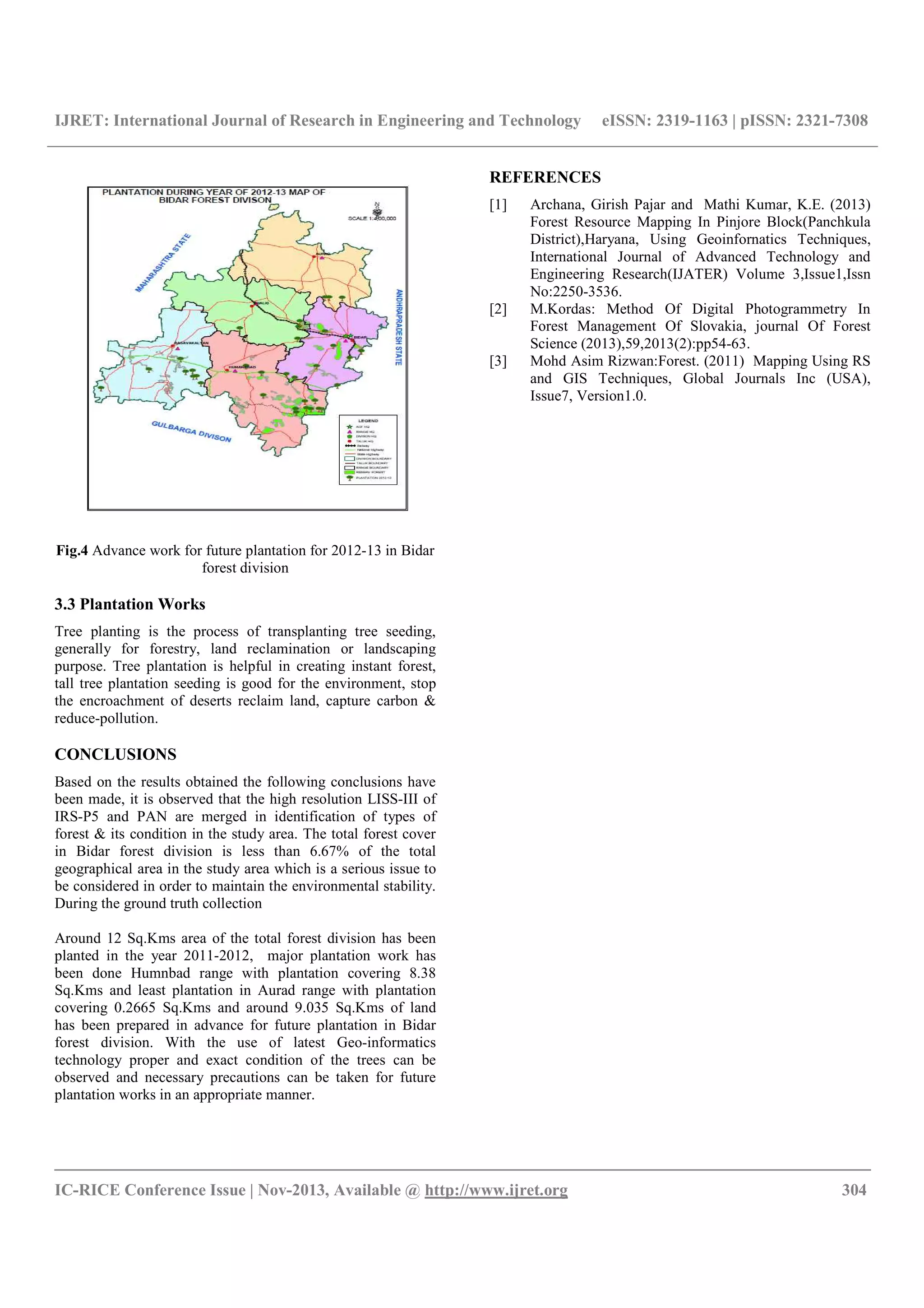 IJRET: International Journal of Research in Engineering and Technology eISSN: 2319-1163 | pISSN: 2321-7308
__________________________________________________________________________________________
IC-RICE Conference Issue | Nov-2013, Available @ http://www.ijret.org 304
Fig.4 Advance work for future plantation for 2012-13 in Bidar
forest division
3.3 Plantation Works
Tree planting is the process of transplanting tree seeding,
generally for forestry, land reclamination or landscaping
purpose. Tree plantation is helpful in creating instant forest,
tall tree plantation seeding is good for the environment, stop
the encroachment of deserts reclaim land, capture carbon &
reduce-pollution.
CONCLUSIONS
Based on the results obtained the following conclusions have
been made, it is observed that the high resolution LISS-III of
IRS-P5 and PAN are merged in identification of types of
forest & its condition in the study area. The total forest cover
in Bidar forest division is less than 6.67% of the total
geographical area in the study area which is a serious issue to
be considered in order to maintain the environmental stability.
During the ground truth collection
Around 12 Sq.Kms area of the total forest division has been
planted in the year 2011-2012, major plantation work has
been done Humnbad range with plantation covering 8.38
Sq.Kms and least plantation in Aurad range with plantation
covering 0.2665 Sq.Kms and around 9.035 Sq.Kms of land
has been prepared in advance for future plantation in Bidar
forest division. With the use of latest Geo-informatics
technology proper and exact condition of the trees can be
observed and necessary precautions can be taken for future
plantation works in an appropriate manner.
REFERENCES
[1] Archana, Girish Pajar and Mathi Kumar, K.E. (2013)
Forest Resource Mapping In Pinjore Block(Panchkula
District),Haryana, Using Geoinfornatics Techniques,
International Journal of Advanced Technology and
Engineering Research(IJATER) Volume 3,Issue1,Issn
No:2250-3536.
[2] M.Kordas: Method Of Digital Photogrammetry In
Forest Management Of Slovakia, journal Of Forest
Science (2013),59,2013(2):pp54-63.
[3] Mohd Asim Rizwan:Forest. (2011) Mapping Using RS
and GIS Techniques, Global Journals Inc (USA),
Issue7, Version1.0.
 