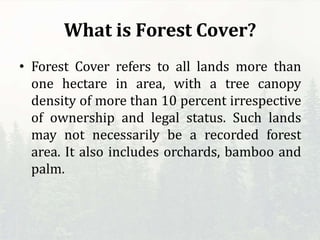 What is Forest Cover?
• Forest Cover refers to all lands more than
one hectare in area, with a tree canopy
density of more than 10 percent irrespective
of ownership and legal status. Such lands
may not necessarily be a recorded forest
area. It also includes orchards, bamboo and
palm.
 