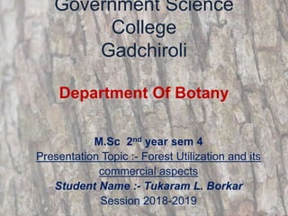 Government Science
College
Gadchiroli
Department Of Botany
M.Sc 2nd year sem 4
Presentation Topic :- Forest Utilization and its
commercial aspects
Student Name :- Tukaram L. Borkar
Session 2018-2019
 