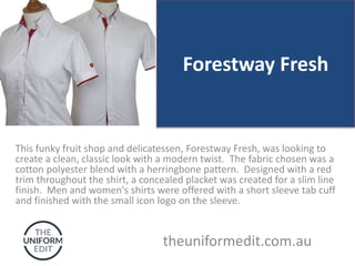 Forestway Fresh
This funky fruit shop and delicatessen, Forestway Fresh, was looking to
create a clean, classic look with a modern twist. The fabric chosen was a
cotton polyester blend with a herringbone pattern. Designed with a red
trim throughout the shirt, a concealed placket was created for a slim line
finish. Men and women's shirts were offered with a short sleeve tab cuff
and finished with the small icon logo on the sleeve.
theuniformedit.com.au
 