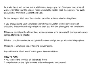Be a wild beast and survive in the wildness as long as you can. Start your own pride of
wolves, fight for your life against fierce animals like rabbit, goat, Deer, Zebra, Fox, Wolf,
Bear, Rhino, Werewolf, Elephant and Lion.
Be the strongest Wolf ever. You can also eat other animals after hunting them.
If you enjoy playing Goat Simulator, Shark Simulator, safari wildlife adventures of
crocodile, anaconda and angry elephant then you will love playing the real simulation.
This game combines the elements of action rampage style games with the best adventure
games. Startling 3D effects!
This is a complete action packed games for teens and grownups with cool HD graphics.
This game is very basic sniper hunting wolves’ game.
Try and live the life of a wolf in this game. Download Now!
HOW TO PLAY:
* You can use the joystick, on the left to move
* Jump button on the right to make it fly and swipe to look around
 