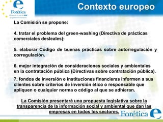 Contexto europeo
La Comisión se propone:

4. tratar el problema del green-washing (Directiva de prácticas
comerciales desleales);

5. elaborar Código de buenas prácticas sobre autorregulación y
corregulación.

6. mejor integración de consideraciones sociales y ambientales
en la contratación pública (Directivas sobre contratación pública).
7. fondos de inversión e instituciones financieras informen a sus
clientes sobre criterios de inversión ético o responsable que
apliquen o cualquier norma o código al que se adhieran.

   La Comisión presentará una propuesta legislativa sobre la
 transparencia de la información social y ambiental que dan las
               empresas en todos los sectores.
 