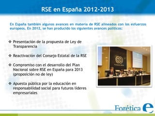 RSE en España 2012-2013

En España también algunos avances en materia de RSE alineados con los esfuerzos
europeos. En 2012, se han producido los siguientes avances políticos:


 Presentación de la propuesta de Ley de
  Transparencia

 Reactivación del Consejo Estatal de la RSE

 Compromiso con el desarrollo del Plan
  Nacional sobre RSE en España para 2013
  (proposición no de ley)

 Apuesta pública por la educación en
  responsabilidad social para futuros líderes
  empresariales
 