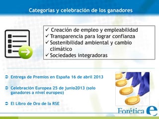 Categorías y celebración de los ganadores


                    Creación de empleo y empleabilidad
                    Transparencia para lograr confianza
                    Sostenibilidad ambiental y cambio
                     climático
                    Sociedades integradoras



 Entrega de Premios en España 16 de abril 2013

 Celebración Europea 25 de junio2013 (solo
  ganadores a nivel europeo)

 El Libro de Oro de la RSE
 
