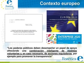 Contexto europeo




“Los poderes públicos deben desempeñar un papel de apoyo
ofreciendo una combinación inteligente de medidas
voluntarias y, en caso necesario, de acciones reguladoras, por
ejemplo para promover la transparencia”
 
