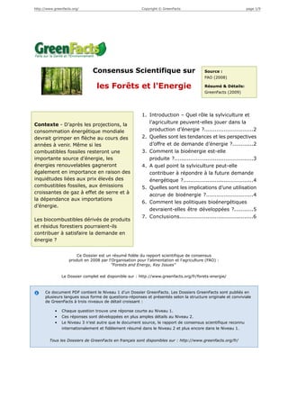 http://www.greenfacts.org/                                Copyright © GreenFacts                               page 1/9




                                Consensus Scientifique sur                                 Source :
                                                                                           FAO (2008)

                                  les Forêts et l'Energie                                  Résumé & Détails:
                                                                                           GreenFacts (2009)




                                                          1. Introduction – Quel rôle la sylviculture et
Contexte - D’après les projections, la                       l’agriculture peuvent-elles jouer dans la
consommation énergétique mondiale                            production d’énergie ?............................2
devrait grimper en flèche au cours des                    2. Quelles sont les tendances et les perspectives
années à venir. Même si les                                  d’offre et de demande d’énergie ?............2
combustibles fossiles resteront une                       3. Comment la bioénergie est-elle
importante source d’énergie, les                             produite ?.............................................3
énergies renouvelables gagneront                          4. A quel point la sylviculture peut-elle
également en importance en raison des                        contribuer à répondre à la future demande
inquiétudes liées aux prix élevés des                        énergétique ?........................................4
combustibles fossiles, aux émissions                      5. Quelles sont les implications d’une utilisation
croissantes de gaz à effet de serre et à
                                                             accrue de bioénergie ?...........................4
la dépendance aux importations
                                                          6. Comment les politiques bioénergétiques
d’énergie.
                                                             devraient-elles être développées ?...........5
                                                          7. Conclusions..........................................6
Les biocombustibles dérivés de produits
et résidus forestiers pourraient-ils
contribuer à satisfaire la demande en
énergie ?


                        Ce Dossier est un résumé fidèle du rapport scientifique de consensus
                    produit en 2008 par l'Organisation pour l'alimentation et l'agriculture (FAO) :
                                          "Forests and Energy, Key Issues"

                Le Dossier complet est disponible sur : http://www.greenfacts.org/fr/forets-energie/



      Ce document PDF contient le Niveau 1 d’un Dossier GreenFacts. Les Dossiers GreenFacts sont publiés en
      plusieurs langues sous forme de questions-réponses et présentés selon la structure originale et conviviale
      de GreenFacts à trois niveaux de détail croissant :

            •   Chaque question trouve une réponse courte au Niveau 1.
            •   Ces réponses sont développées en plus amples détails au Niveau 2.
            •   Le Niveau 3 n’est autre que le document source, le rapport de consensus scientifique reconnu
                internationalement et fidèlement résumé dans le Niveau 2 et plus encore dans le Niveau 1.


        Tous les Dossiers de GreenFacts en français sont disponibles sur : http://www.greenfacts.org/fr/
 