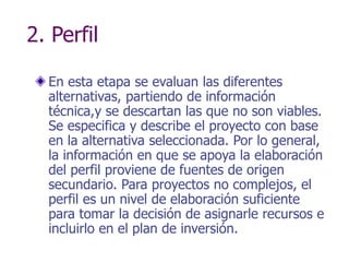 2. Perfil
En esta etapa se evaluan las diferentes
alternativas, partiendo de información
técnica,y se descartan las que no son viables.
Se especifica y describe el proyecto con base
en la alternativa seleccionada. Por lo general,
la información en que se apoya la elaboración
del perfil proviene de fuentes de origen
secundario. Para proyectos no complejos, el
perfil es un nivel de elaboración suficiente
para tomar la decisión de asignarle recursos e
incluirlo en el plan de inversión.
 