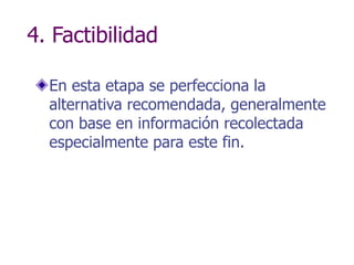 4. Factibilidad
En esta etapa se perfecciona la
alternativa recomendada, generalmente
con base en información recolectada
especialmente para este fin.
 