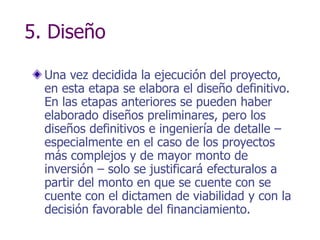 5. Diseño
Una vez decidida la ejecución del proyecto,
en esta etapa se elabora el diseño definitivo.
En las etapas anteriores se pueden haber
elaborado diseños preliminares, pero los
diseños definitivos e ingeniería de detalle –
especialmente en el caso de los proyectos
más complejos y de mayor monto de
inversión – solo se justificará efecturalos a
partir del monto en que se cuente con se
cuente con el dictamen de viabilidad y con la
decisión favorable del financiamiento.
 