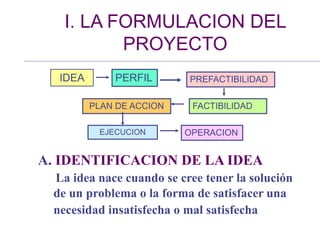 I. LA FORMULACION DEL
PROYECTO
IDEA PERFIL PREFACTIBILIDAD
FACTIBILIDAD
PLAN DE ACCION
EJECUCION OPERACION
A. IDENTIFICACION DE LA IDEA
La idea nace cuando se cree tener la solución
de un problema o la forma de satisfacer una
necesidad insatisfecha o mal satisfecha
 