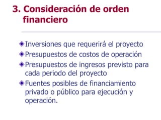 3. Consideración de orden
financiero
Inversiones que requerirá el proyecto
Presupuestos de costos de operación
Presupuestos de ingresos previsto para
cada periodo del proyecto
Fuentes posibles de financiamiento
privado o público para ejecución y
operación.
 