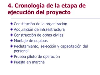 4. Cronología de la etapa de
ejecución del proyecto
Constitución de la organización
Adquisición de infraestructura
Construcción de obras civiles
Montaje de equipos
Reclutamiento, selección y capacitación del
personal
Prueba piloto de operación
Puesta en marcha
 