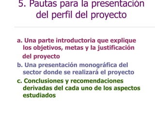 5. Pautas para la presentación
del perfil del proyecto
a. Una parte introductoria que explique
los objetivos, metas y la justificación
del proyecto
b. Una presentación monográfica del
sector donde se realizará el proyecto
c. Conclusiones y recomendaciones
derivadas del cada uno de los aspectos
estudiados
 