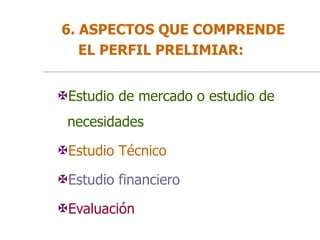 6. ASPECTOS QUE COMPRENDE
EL PERFIL PRELIMIAR:
Estudio de mercado o estudio de
necesidades
Estudio Técnico
Estudio financiero
Evaluación
 