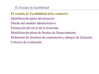 El estudio de Factibilidad debe conducir:
Identificación plena del proyecto
Diseño del modelo administrativo
Estimación del nivel de la inversión
Identificación plena de fuentes de financiamiento
Definición de términos de contratación y pliegos de licitación
Criterios de evaluación
D. Estudio de factibilidad
 