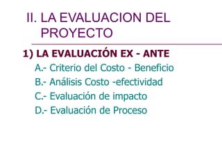 1) LA EVALUACIÓN EX - ANTE
A.- Criterio del Costo - Beneficio
B.- Análisis Costo -efectividad
C.- Evaluación de impacto
D.- Evaluación de Proceso
II. LA EVALUACION DEL
PROYECTO
 