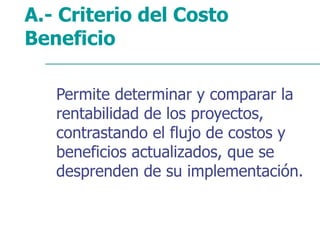 A.- Criterio del Costo
Beneficio
Permite determinar y comparar la
rentabilidad de los proyectos,
contrastando el flujo de costos y
beneficios actualizados, que se
desprenden de su implementación.
 