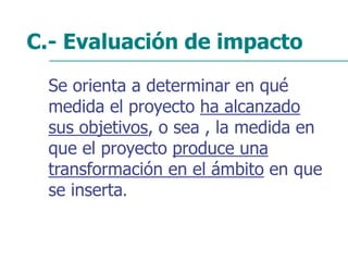 C.- Evaluación de impacto
Se orienta a determinar en qué
medida el proyecto ha alcanzado
sus objetivos, o sea , la medida en
que el proyecto produce una
transformación en el ámbito en que
se inserta.
 