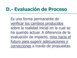 D.- Evaluación de Proceso
Es una forma permanente de
verificar los cambios producidos
sobre la realidad inicial en la cual se
ha querido actuar. A diferencia de la
evaluación de impacto, mira hacia el
futuro para sugerir adecuaciones y
correcciones a través de propuestas.
 