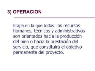 3) OPERACION
Etapa en la que todos los recursos
humanos, técnicos y administrativos
son orientados hacia la producción
del bien o hacia la prestación del
servicio, que constituirá el objetivo
permanente del proyecto.
 